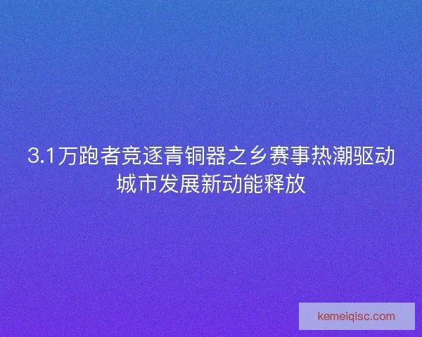 3.1万跑者竞逐青铜器之乡赛事热潮驱动城市发展新动能释放