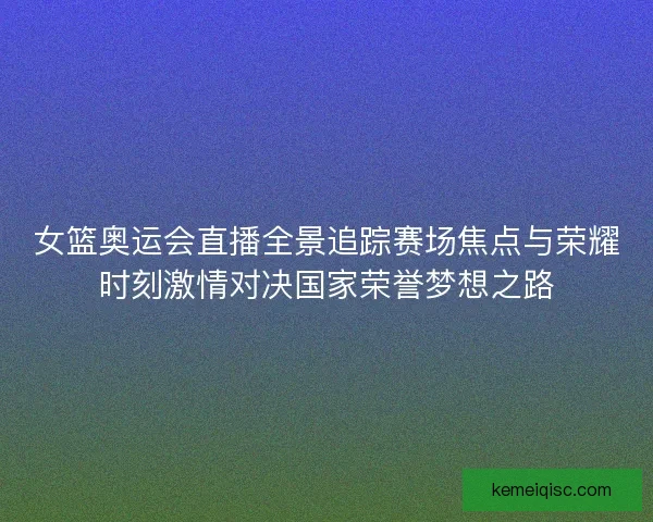 女篮奥运会直播全景追踪赛场焦点与荣耀时刻激情对决国家荣誉梦想之路