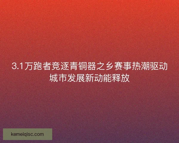 3.1万跑者竞逐青铜器之乡赛事热潮驱动城市发展新动能释放