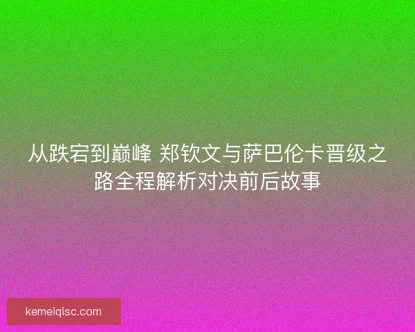 从跌宕到巅峰 郑钦文与萨巴伦卡晋级之路全程解析对决前后故事