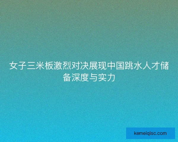 女子三米板激烈对决展现中国跳水人才储备深度与实力